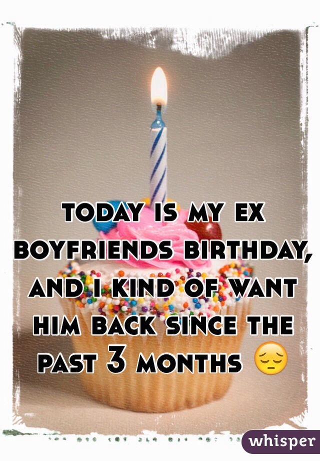 today is my ex boyfriends birthday, and i kind of want him back since the past 3 months 😔