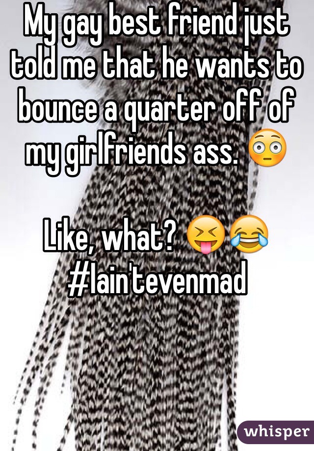 My gay best friend just told me that he wants to bounce a quarter off of my girlfriends ass. 😳

Like, what? 😝😂
#Iain'tevenmad