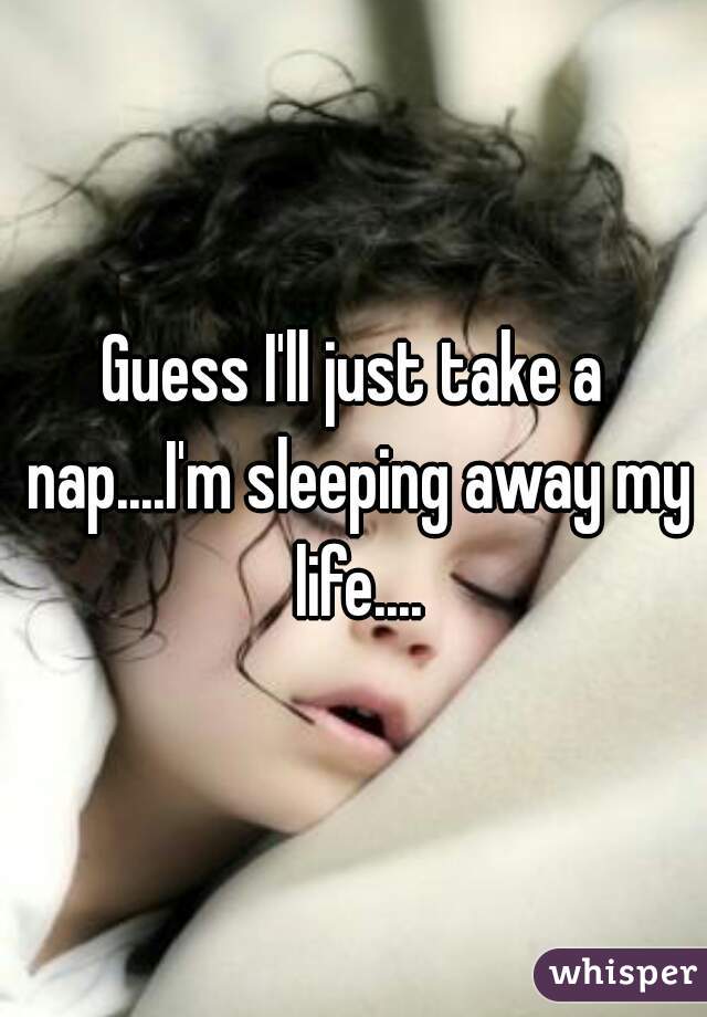 Guess I'll just take a nap....I'm sleeping away my life....