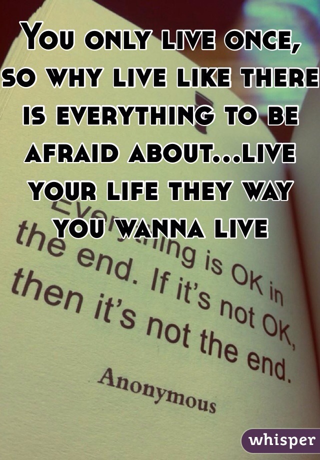 You only live once, so why live like there is everything to be afraid about...live your life they way you wanna live 