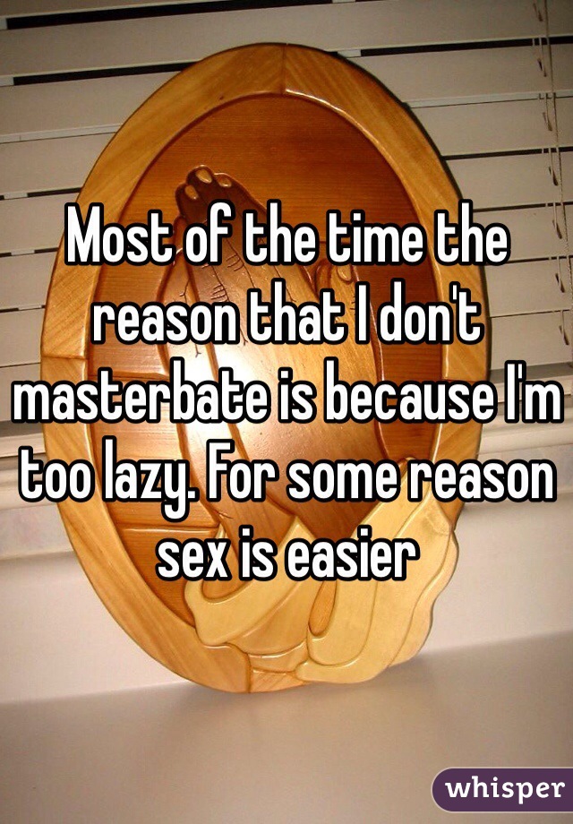 Most of the time the reason that I don't masterbate is because I'm too lazy. For some reason sex is easier