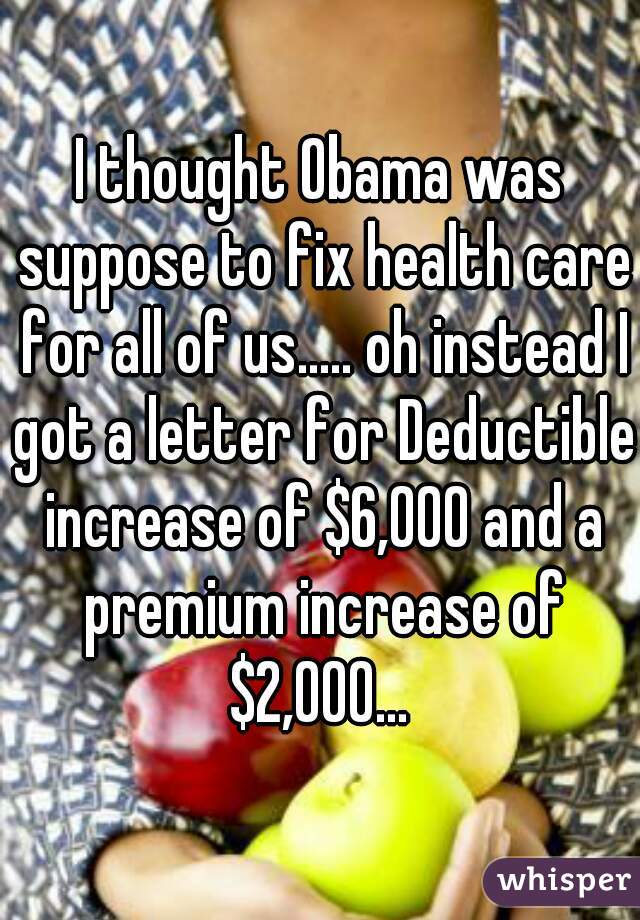 I thought Obama was suppose to fix health care for all of us..... oh instead I got a letter for Deductible increase of $6,000 and a premium increase of $2,000... 