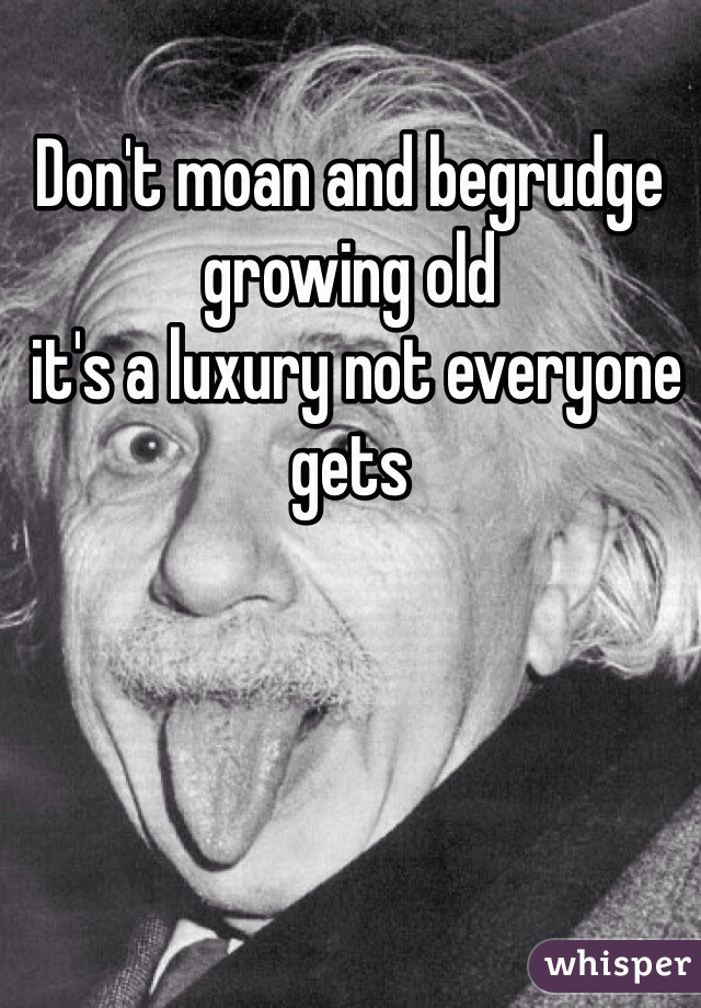 Don't moan and begrudge growing old
 it's a luxury not everyone gets 