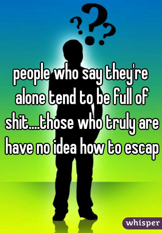 people who say they're alone tend to be full of shit....those who truly are have no idea how to escape