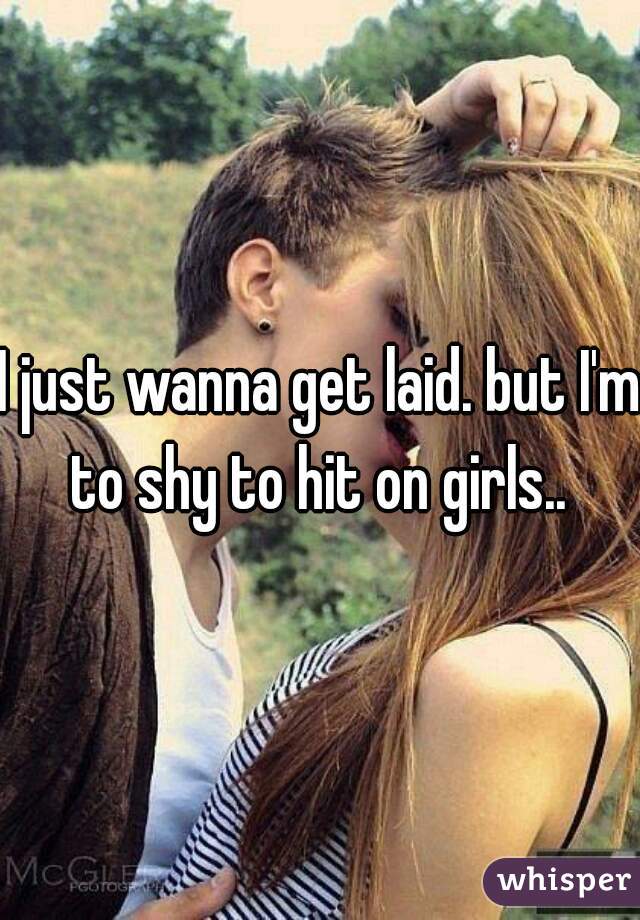 I just wanna get laid. but I'm to shy to hit on girls.. 