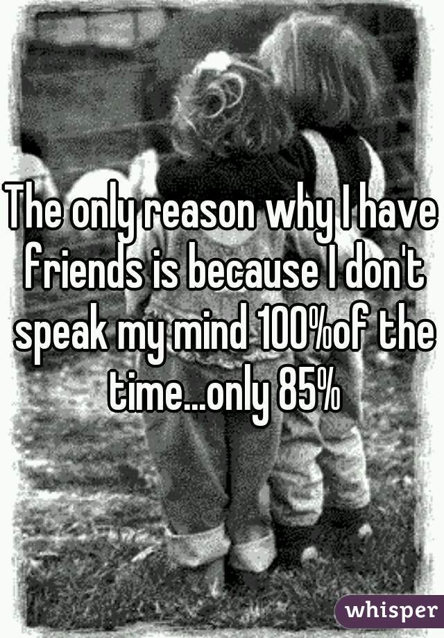 The only reason why I have friends is because I don't speak my mind 100%of the time...only 85%