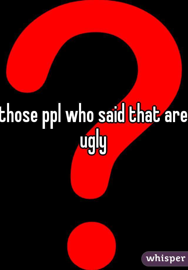 those ppl who said that are ugly 