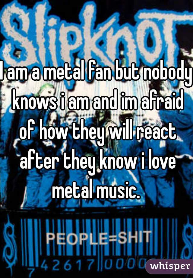 I am a metal fan but nobody knows i am and im afraid of how they will react after they know i love metal music. 