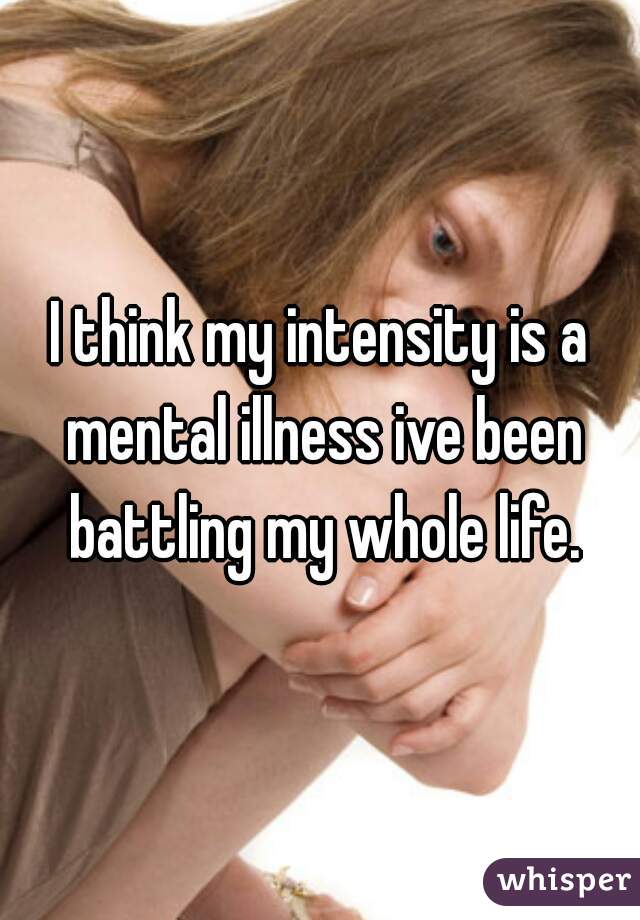 I think my intensity is a mental illness ive been battling my whole life.