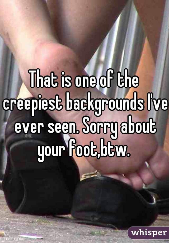 That is one of the creepiest backgrounds I've ever seen. Sorry about your foot,btw. 