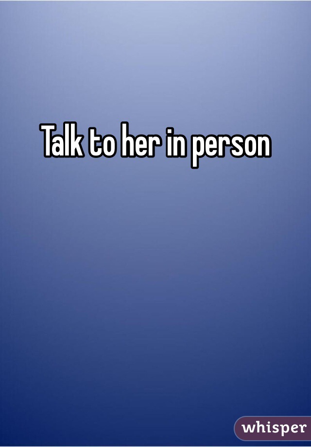 Talk to her in person
