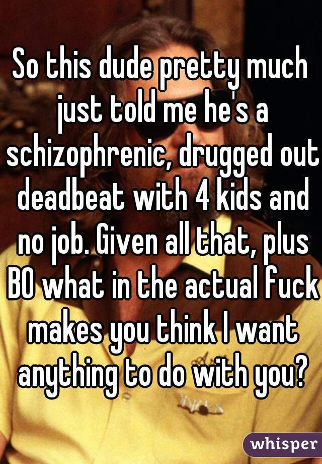 So this dude pretty much just told me he's a schizophrenic, drugged out deadbeat with 4 kids and no job. Given all that, plus BO what in the actual fuck makes you think I want anything to do with you?