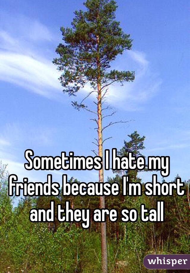 Sometimes I hate my friends because I'm short and they are so tall