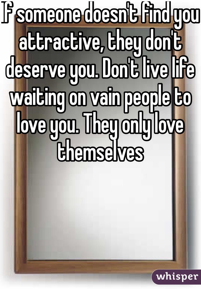 If someone doesn't find you attractive, they don't deserve you. Don't live life waiting on vain people to love you. They only love themselves