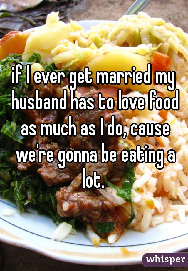 if I ever get married my husband has to love food as much as I do, cause we're gonna be eating a lot. 