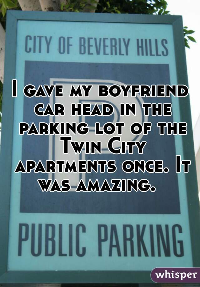 I gave my boyfriend car head in the parking lot of the Twin City apartments once. It was amazing.  