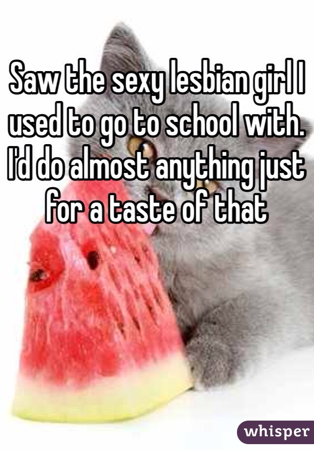 Saw the sexy lesbian girl I used to go to school with. I'd do almost anything just for a taste of that 
