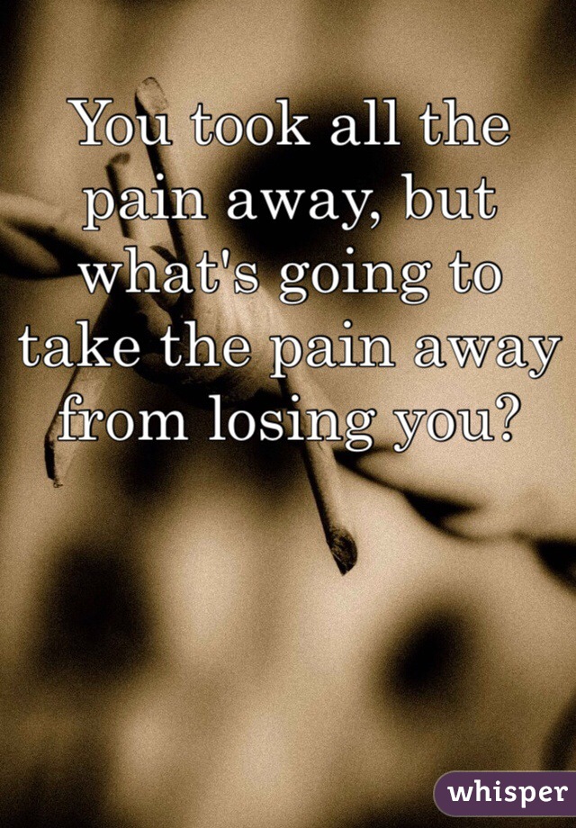 You took all the pain away, but what's going to take the pain away from losing you?