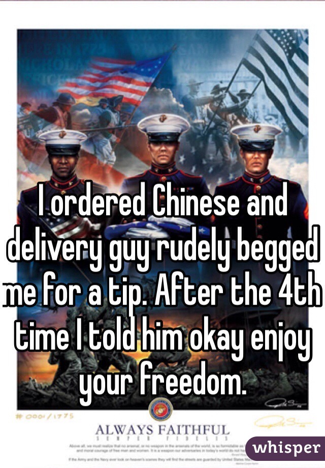 I ordered Chinese and delivery guy rudely begged me for a tip. After the 4th time I told him okay enjoy your freedom.