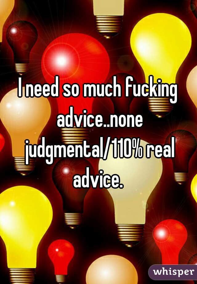 I need so much fucking advice..none judgmental/110% real advice. 