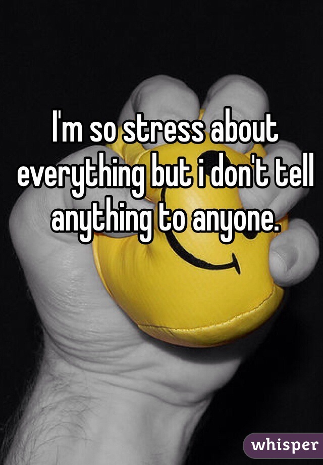 I'm so stress about everything but i don't tell anything to anyone.