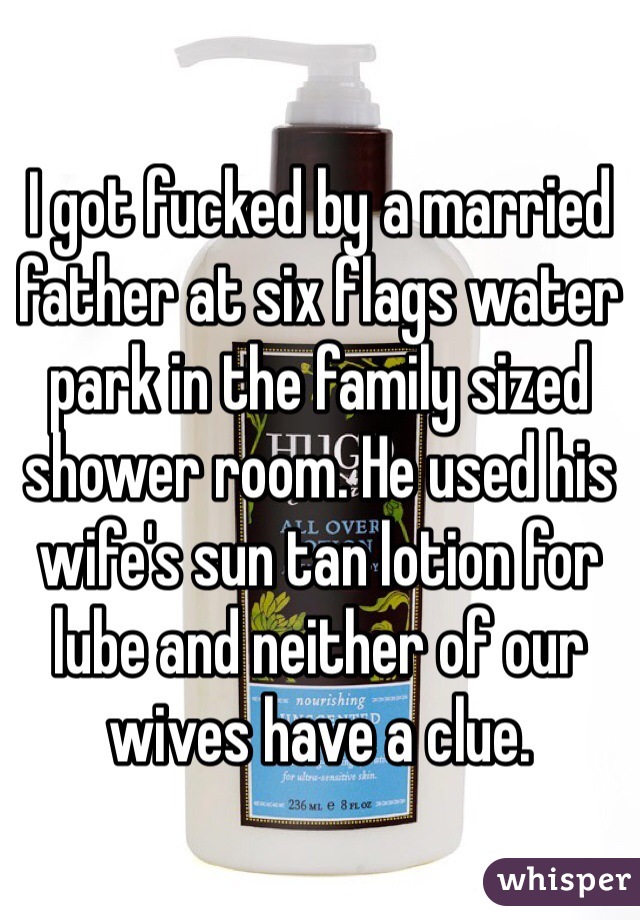 I got fucked by a married father at six flags water park in the family sized shower room. He used his wife's sun tan lotion for lube and neither of our wives have a clue.