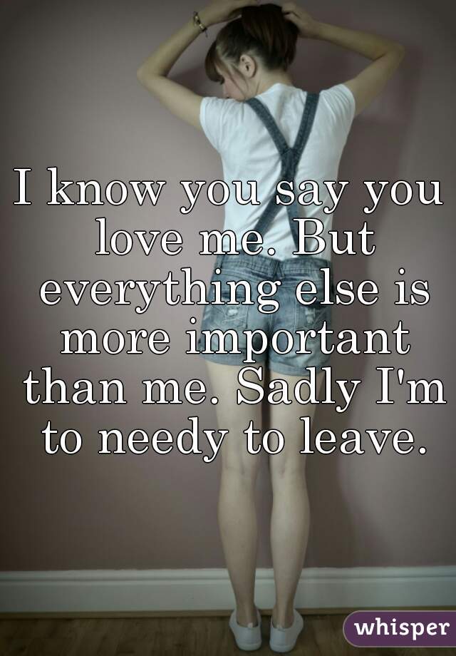 I know you say you love me. But everything else is more important than me. Sadly I'm to needy to leave.

