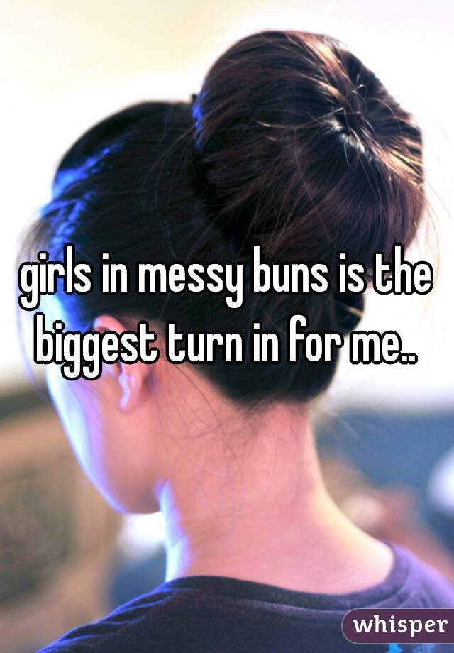 girls in messy buns is the biggest turn in for me.. 