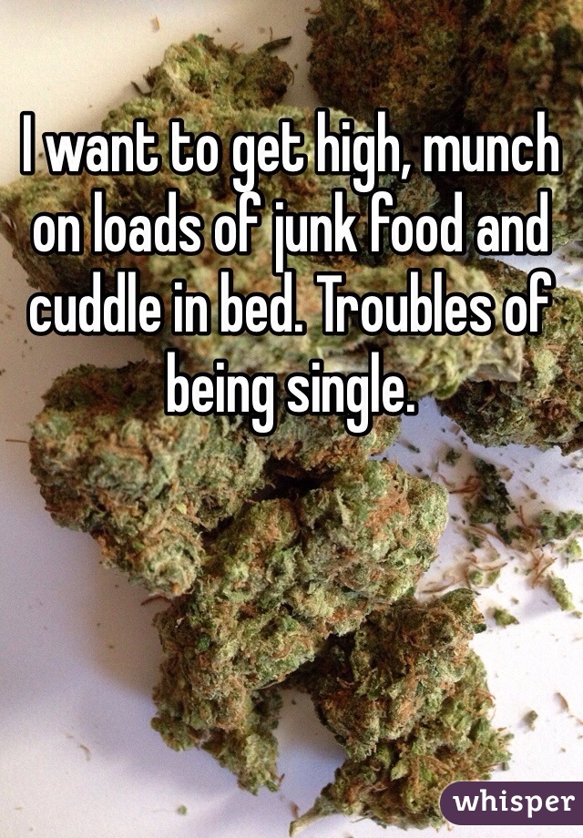 I want to get high, munch on loads of junk food and cuddle in bed. Troubles of being single. 