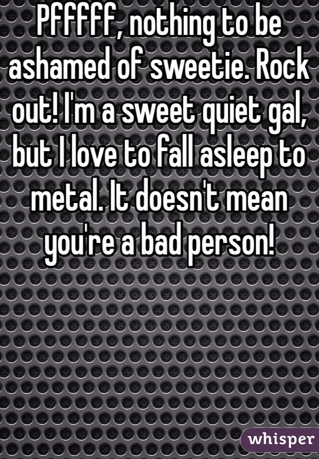 Pfffff, nothing to be ashamed of sweetie. Rock out! I'm a sweet quiet gal, but I love to fall asleep to metal. It doesn't mean you're a bad person!
