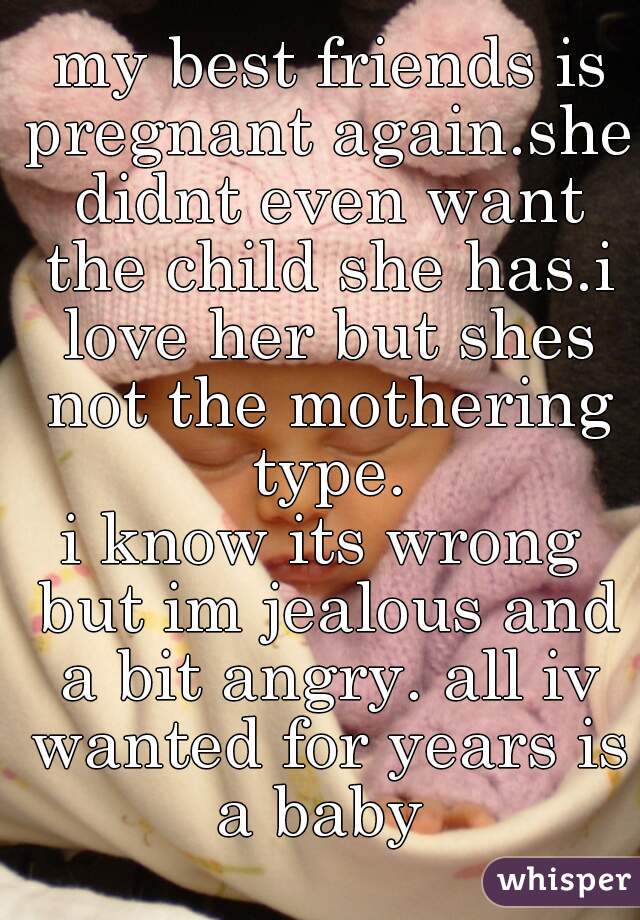  my best friends is pregnant again.she didnt even want the child she has.i love her but shes not the mothering type.
i know its wrong but im jealous and a bit angry. all iv wanted for years is a baby 