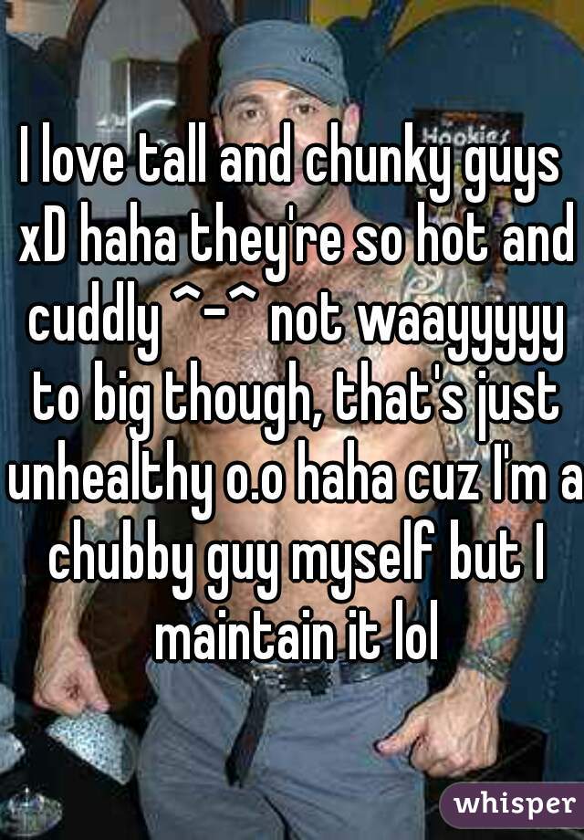 I love tall and chunky guys xD haha they're so hot and cuddly ^-^ not waayyyyy to big though, that's just unhealthy o.o haha cuz I'm a chubby guy myself but I maintain it lol