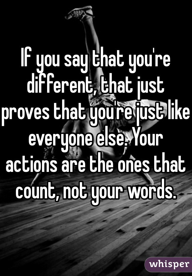 If you say that you're different, that just proves that you're just like everyone else. Your actions are the ones that count, not your words.