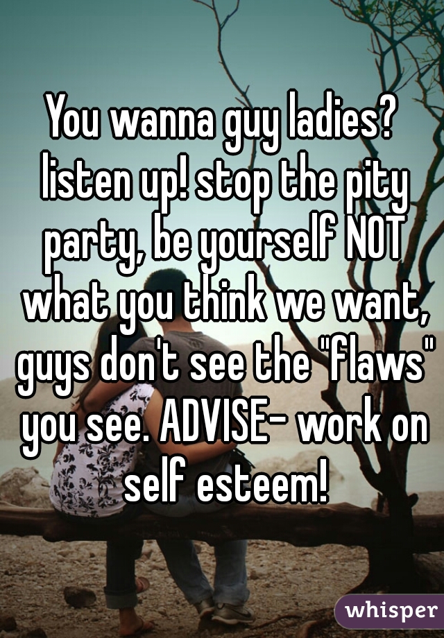 You wanna guy ladies? listen up! stop the pity party, be yourself NOT what you think we want, guys don't see the "flaws" you see. ADVISE- work on self esteem!