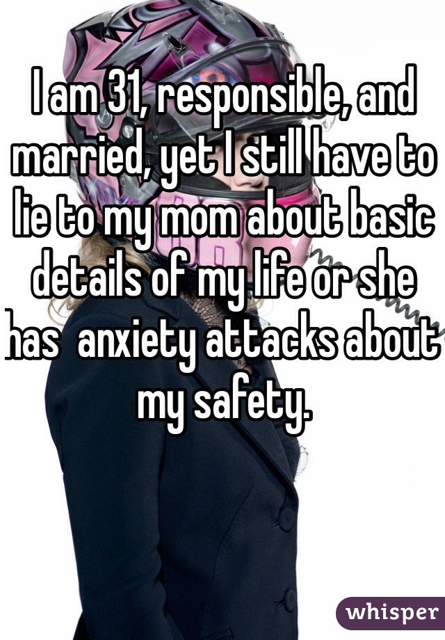 I am 31, responsible, and married, yet I still have to lie to my mom about basic details of my life or she has  anxiety attacks about my safety. 