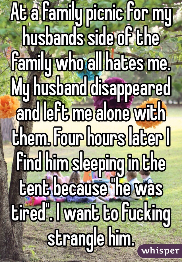 At a family picnic for my husbands side of the family who all hates me. My husband disappeared and left me alone with them. Four hours later I find him sleeping in the tent because "he was tired". I want to fucking strangle him. 