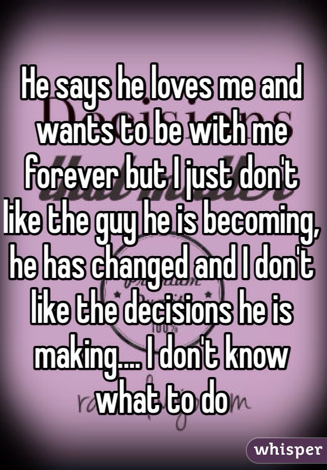 He says he loves me and wants to be with me forever but I just don't like the guy he is becoming, he has changed and I don't like the decisions he is making.... I don't know what to do