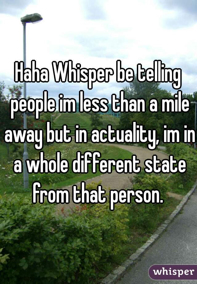 Haha Whisper be telling people im less than a mile away but in actuality, im in a whole different state from that person. 