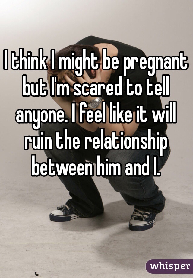 I think I might be pregnant but I'm scared to tell anyone. I feel like it will ruin the relationship between him and I. 