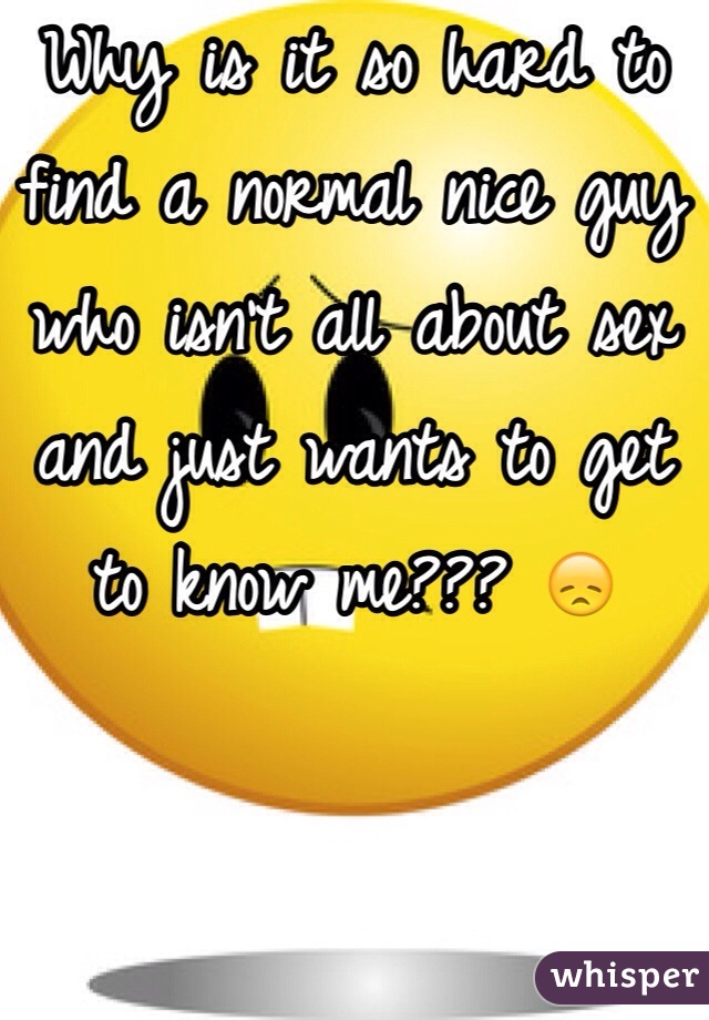 Why is it so hard to find a normal nice guy who isn't all about sex and just wants to get to know me??? 😞