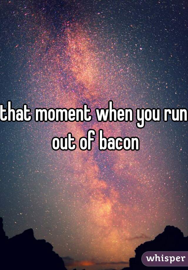 that moment when you run out of bacon