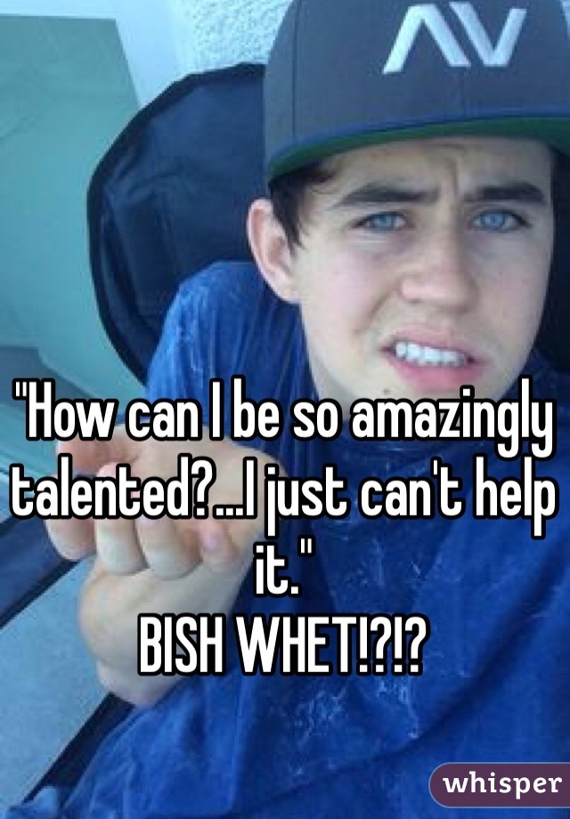 "How can I be so amazingly talented?...I just can't help it."
BISH WHET!?!?