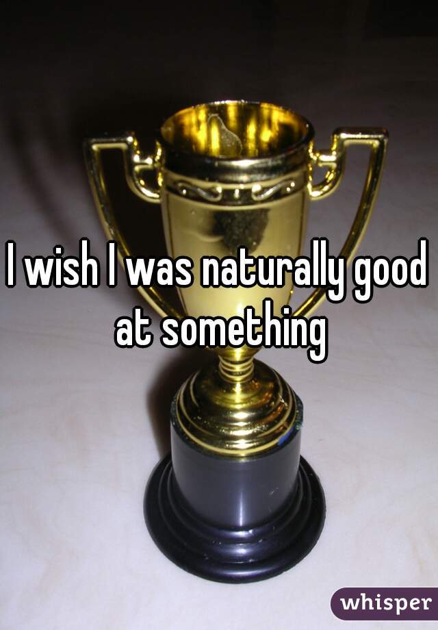 I wish I was naturally good at something
 