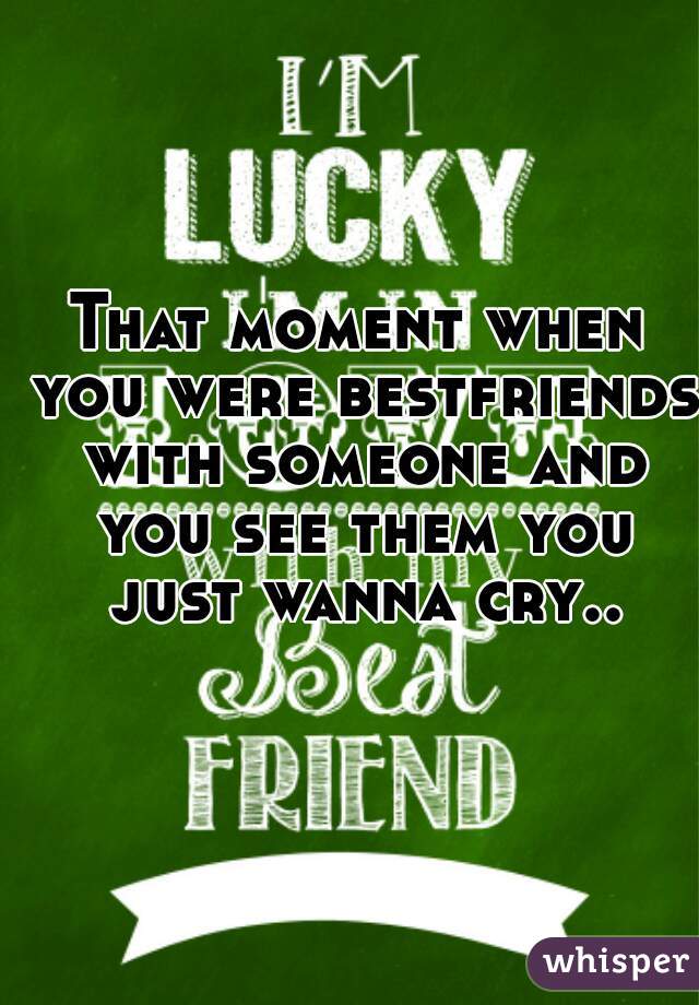 That moment when you were bestfriends with someone and you see them you just wanna cry..