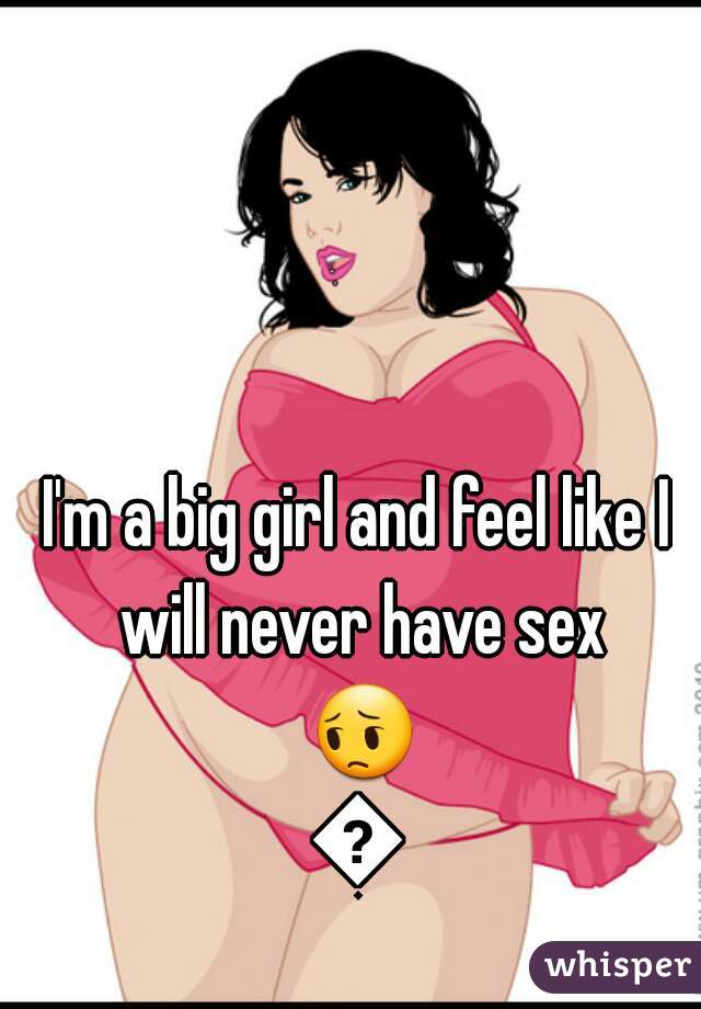 I'm a big girl and feel like I will never have sex 😔😥