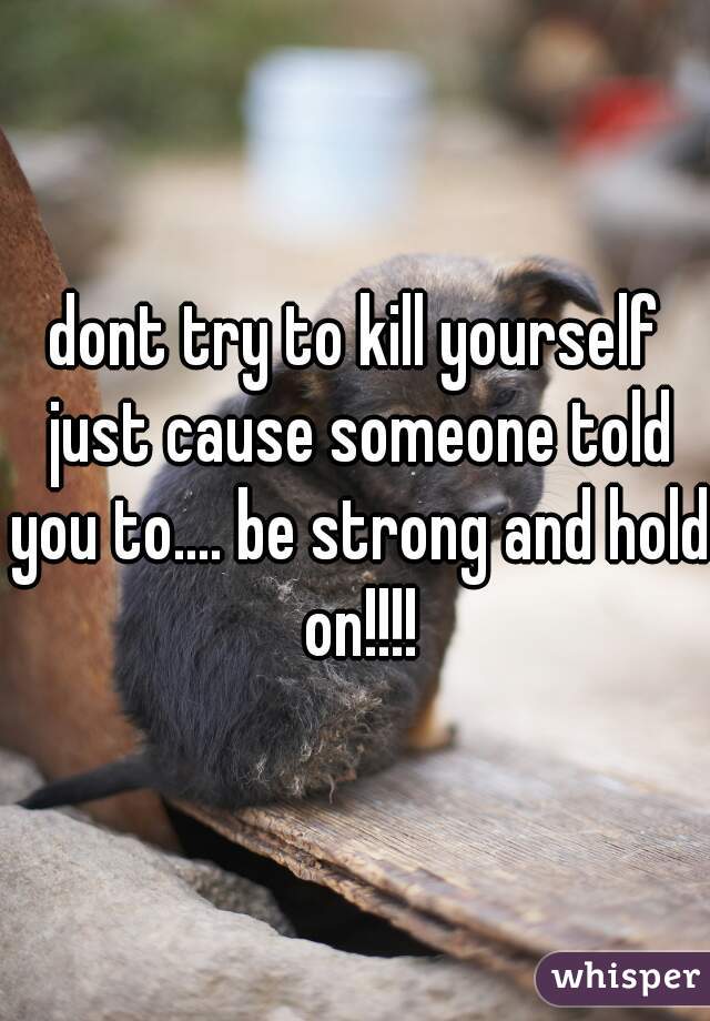 dont try to kill yourself just cause someone told you to.... be strong and hold on!!!!