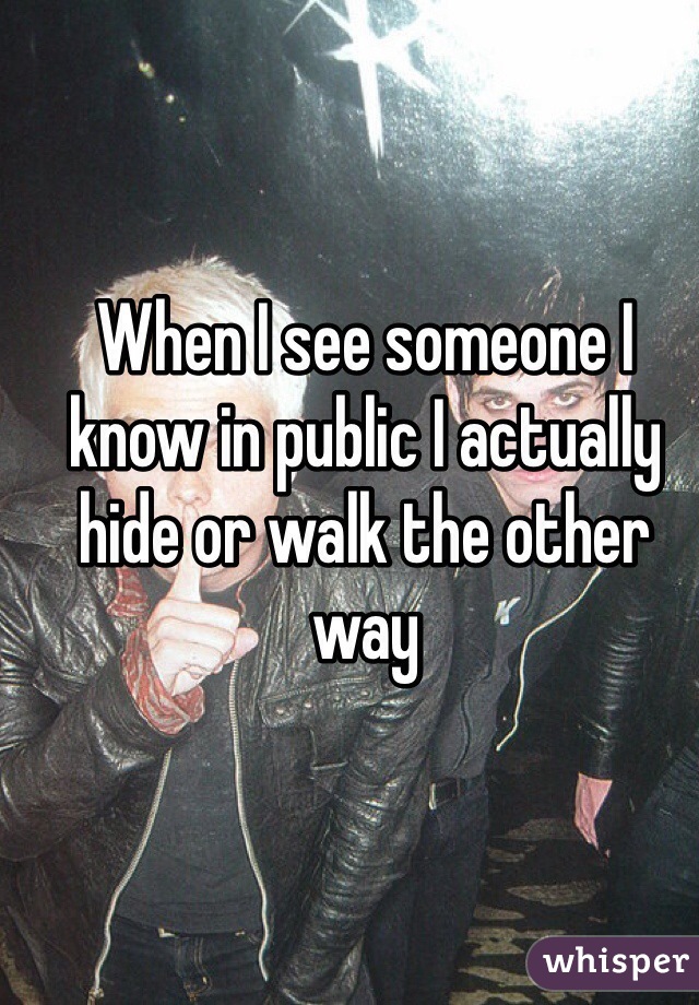 When I see someone I know in public I actually hide or walk the other way 