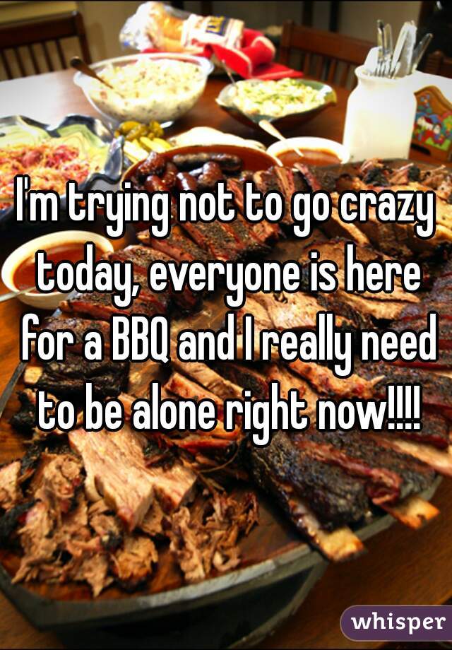 I'm trying not to go crazy today, everyone is here for a BBQ and I really need to be alone right now!!!!
