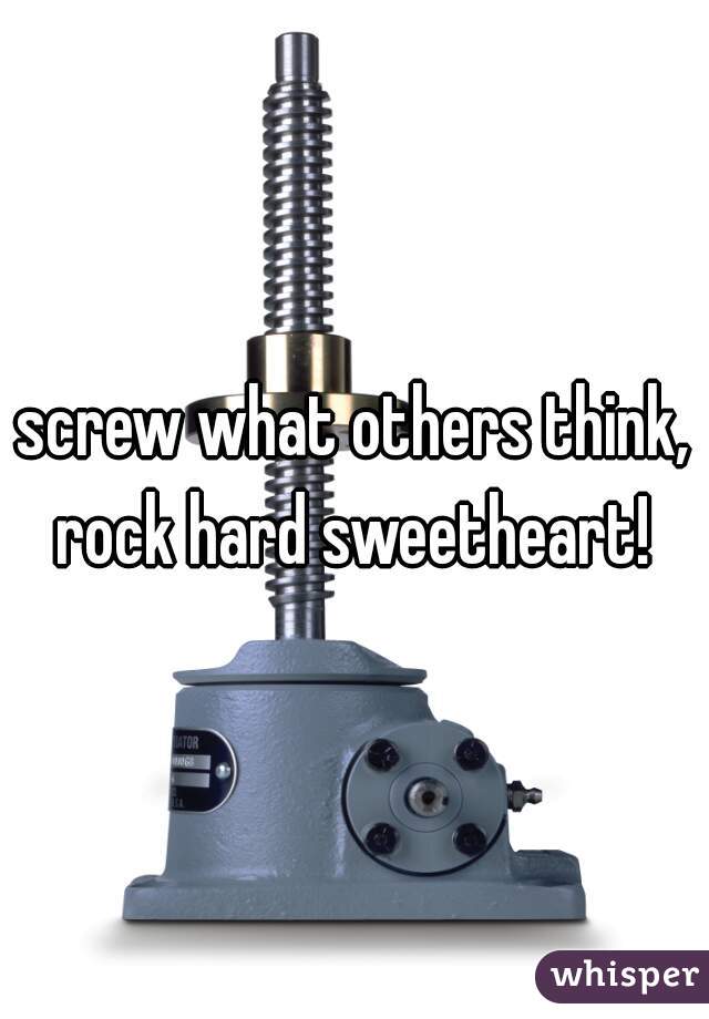 screw what others think, rock hard sweetheart! 
