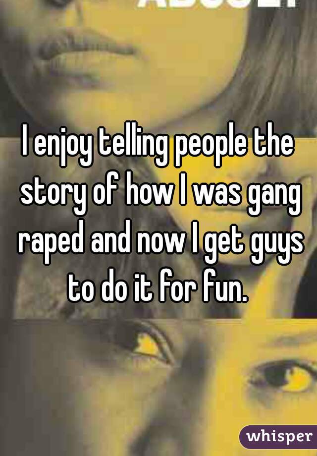 I enjoy telling people the story of how I was gang raped and now I get guys to do it for fun. 